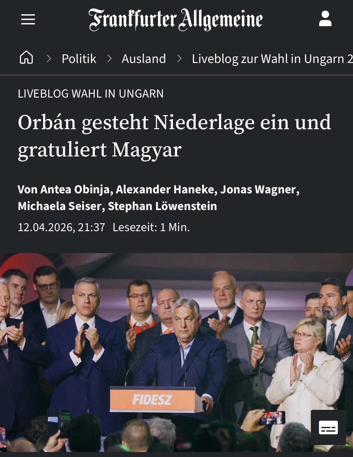 = Sranffurter Allgemeine 2

(A > Politik > Ausland > Liveblogzur Wahlin Ungarn 2

LIVEBLOG WAHL IN UNGARN

Orban gesteht Niederlage ein und

gratuliert Magyar

Von Antea Obinja, Alexander Haneke, Jonas Wagner,

Michaela Seiser, Stephan Lowenstein

12.04.2026, 21:37 Lesezeit: 1 Min.
| - <i . \ i

7 or \ : - -
2 “E i /
{ 4 | “WW 4

wey /
[=] : — ;

CL =
An AE —