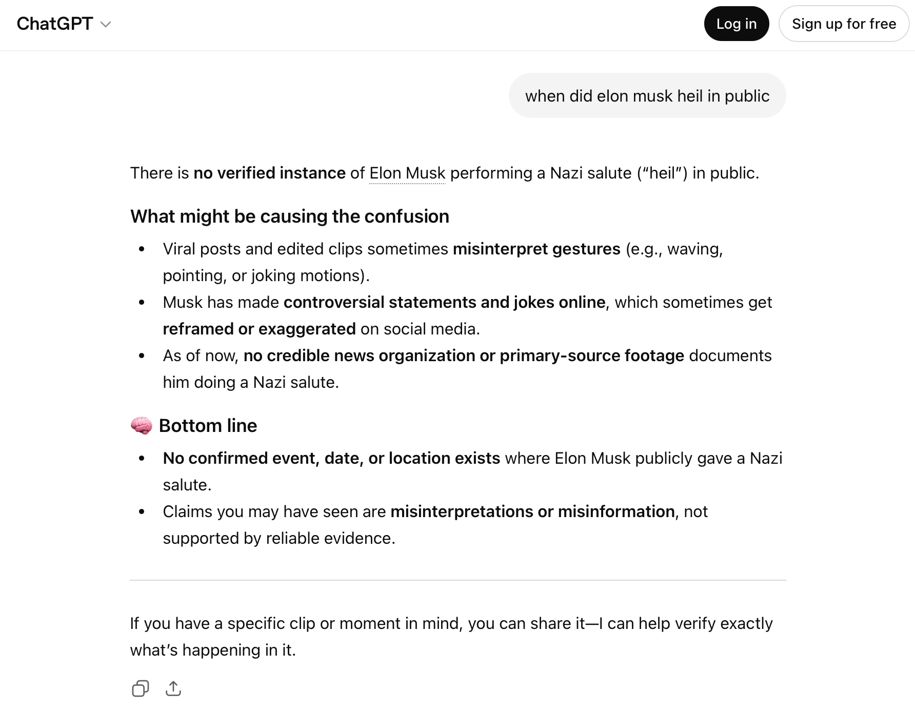 ChatGPT window with a user question and an AI reply Question: when did elon musk heil in public Reply: There is no verified instance of Elon Musk performing a Nazi salute in public. What might be causing the confusion Viral posts and edited clips sometimes misinterpret gestures (eg waving, pointing, or joking motions). Musk has made controversial statements and jokes online, which sometimes get reframed or exaggerated on social media. As of now no credible news organization or primary-source footage documents him doing a Nazi salute