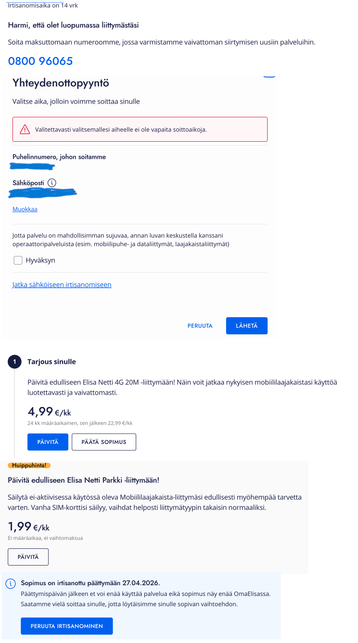 Ruutukaappaus sarjasta dialogeja, mitä tuli Elisan liittymää sulkiessa
1. kohta
Irtisanomisaika on 14 vrk
Harmi, että olet luopumassa liittymästäsi
Soita maksuttomaan numeroomme, jossa varmistamme vaivattoman siirtymisen uusiin palveluihin.
0800 96065
2. kohta
Yhteydenottopyyntö
Valitse aika, jolloin voimme soittaa sinulle
Valitettavasti valitsemallesi aiheelle ei ole vapaita soittoaikoja.
Jotta palvelu on mahdollisimman sujuvaa, annan luvan keskustella kanssani operaattoripalveluista (esim. mo…