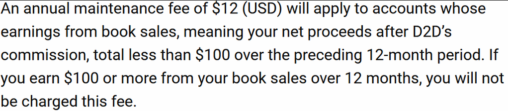 An annual maintenance fee of $12 (USD) will apply to accounts whose earnings from book sales, meaning your net proceeds after D2D’s commission, total less than $100 over the preceding 12-month period. If you earn $100 or more from your book sales over 12 months, you will not be charged this fee.