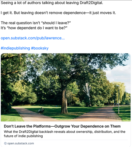 Screenshot of a post by a person linking to their substack:
"Seeing a lot of authors talking about leaving Draft2Digital.

I get it. But leaving doesn’t remove dependence—it just moves it.

The real question isn’t 'should I leave?'
It’s 'how dependent do I want to be?'"