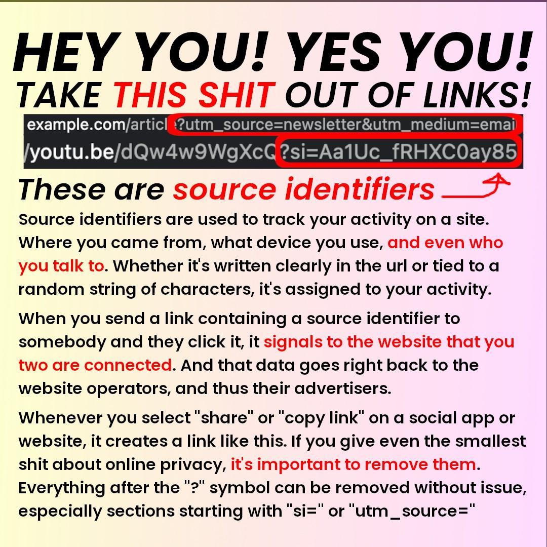 HEY YOU! YES YOU!
TAKE THIS SHIT OUT OF LINKS!
example.com/article(?utm_source=newsletter&amp;utm_medium=email)
youtu.be/dQw4w9OWgXc(?si=AalUc_fRHXCOQay85)
These are source identifiers!

Source identifiers are used to track your activity on a site.
Where you came from, what device you use, and even who
you talk to. Whether it's written clearly in the url or tied to a
random string of characters, it's assigned to your activity.
When you send a link containing a source identifier to
somebody and they click it, it signals to the website that you
two are connected. And that data goes right back to the
website operators, and thus their advertisers.

Whenever you select “share” or "copy link" on a social app or
website, it creates a link like this. If you give even the smallest
shit about online privacy, it's important to remove them.
Everything after the "?" symbol can be removed without issue,
especially sections starting with "si=" or "utm_source="
