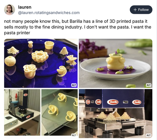 screenshot from Bluesky
@lauren.rotatingsandwiches.com
not many people know this, but Barilla has a line of 3D printed pasta it
sells mostly to the fine dining industry. | don't want the pasta. | want the
pasta printer

