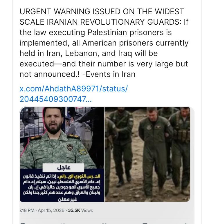URGENT WARNING ISSUED ON THE WIDEST
SCALE IRANIAN REVOLUTIONARY GUARDS: If
the law executing Palestinian prisoners is
implemented, all American prisoners currently
held in Iran, Lebanon, and Iraq will be
executed—and their number is very large but
not announced.! -Events in Iran
x.com/AhdathA89971/status/
20445409300747...
Ey LR |
: = = Noell & -g -
3 ee (9
2 dE

gia 3443 713) gil. 0 Goi guy. | BS =
Ala iw Sasi shall Spell ala. <f

Oly. ud Wa u3gagall spill gas
0Slglas ls asaac avg Giyallg dig 4
18 PM - Apr 15, 2026 - 35.5K Views