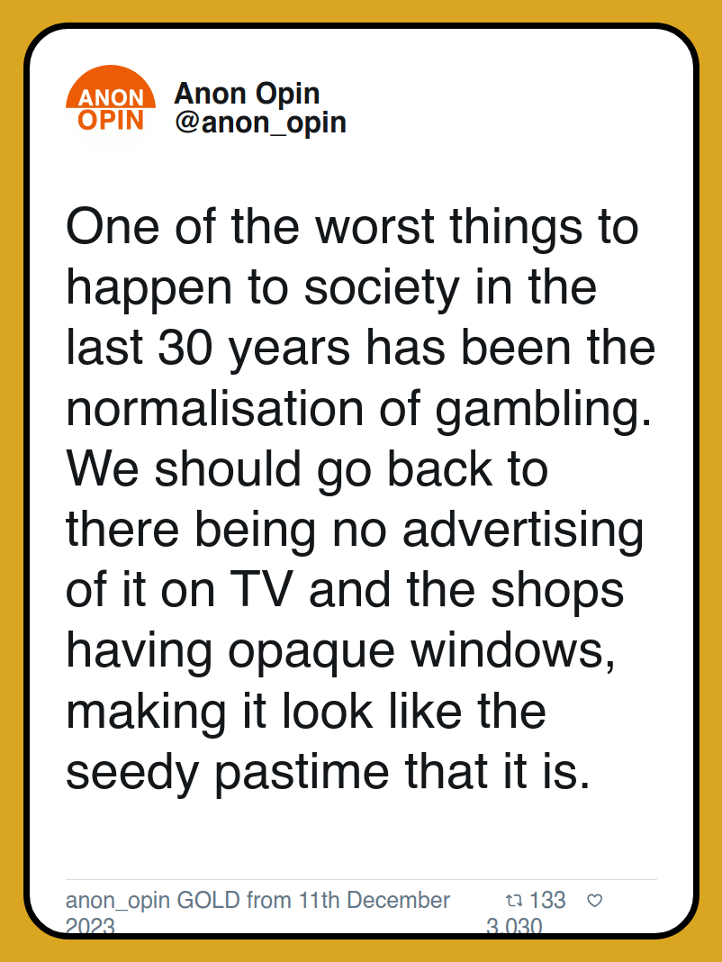 One of the worst things to happen to society in the last 30 years has been the normalisation of gambling. We should go back to there being no advertising of it on TV and the shops having opaque windows, making it look like the seedy pastime that it is.

anon_opin GOLD from 11th December 2023