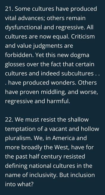 Palantir statement:
Some cultures have produced vital advances; others remain dysfunctional and regressive. All cultures are now equal. Criticism and value judgments are forbidden. Yet this new dogma glosses over the fact that certain cultures and indeed subcultures . . . have produced wonders. Others have proven middling, and worse, regressive and harmful.
We must resist the shallow temptation of a vacant and hollow pluralism. We, in America and more broadly the West, have for the past half ce…