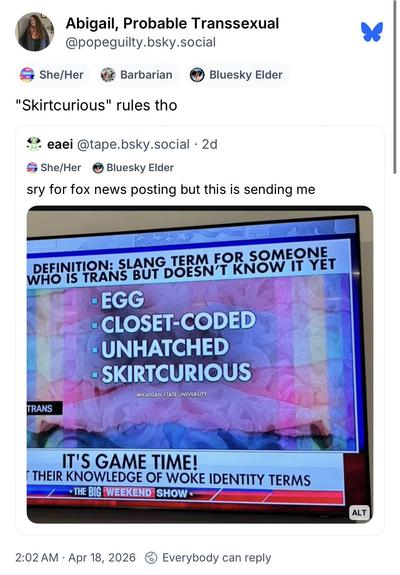 BlueSky post screen shot

Abigail, Probable Transsexual @popeguilty.bsky.social
Account Labels: She/Her Barbarian Bluesky Elder

"Skirtcurious" rules tho
QuoteTweet:
eaei @tape.bsky.social • 2d
(Account Labels) She/Her Bluesky Elder
sry for fox news posting but this is sending me

Picture of TV with Fox News graphic:

DEFINITION: SLANG TERM FOR SOMEONE WHO IS TRANS BUT DOESN'T KNOW IT YET
•EGG
• CLOSET-CODED
- UNHATCHED
• SKIRTCURIOUS

MICHIGAN STATE UNIVERSITY

CHYRON: 

TRANS
IT'S GAME TIME!
…