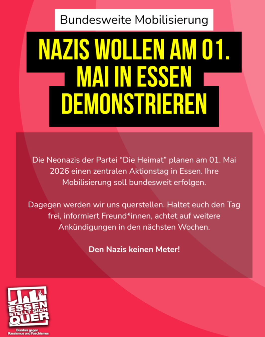 Die antifaschistische Gruppe "Essen stellt sich quer" organisiert gegen Protest zum Naziauflauf in ihrer Stadt. 
" Die neonaz ist der Partei. Die Heimat planen am 01.05.2026 einen zentralen Aktionstag in Essen. Ihre Mobilisierung soll bundesweit sein. Dagegen werden wir uns quer stellen. Haltet euch den Tag frei, informiert. Freundinnen achtet auf weitere Ankündigungen in den nächsten Wochen. 
Und den Nazis keinen Meter.