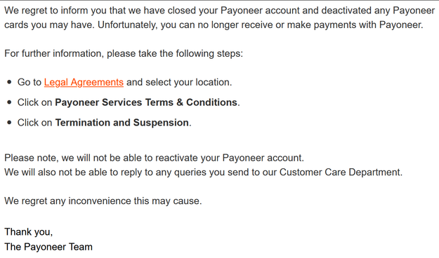 Screenshot of Payoneer's email to inform me they have closed my account: " We regret to inform you that we have closed your Payoneer account and deactivated any Payoneer cards you may have. Unfortunately, you can no longer receive or make payments with Payoneer.

For further information, please take the following steps:
• 	Go to Legal Agreements and select your location.
• 	Click on Payoneer Services Terms & Conditions.
• 	Click on Termination and Suspension.

Please note, we will not be able t…