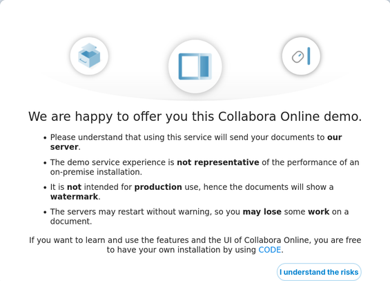 We are happy to offer you this Collabora Online demo.

    Please understand that using this service will send your documents to our server.
    The demo service experience is not representative of the performance of an on-premise installation.
    It is not intended for production use, hence the documents will show a watermark.
    The servers may restart without warning, so you may lose some work on a document.

If you want to learn and use the features and the UI of Collabora Online, you are free to have your own installation by using CODE.