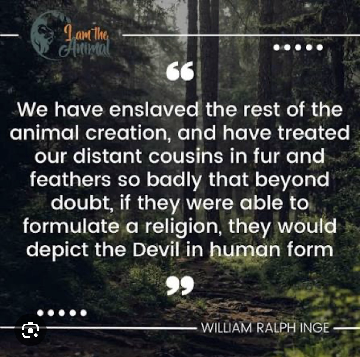 We have enslaved the rest of the animal creation, and have treated our distant cousins in fur and feathers so badly that beyond doubt, if they were able to formulate a religion, they would depict the Devil in human form WILLIAM RALPH INGE