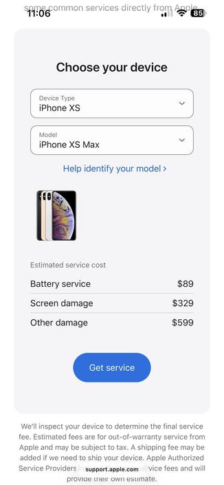 Screenshot of Apple’s repair pricing for iPhone XS Pro Max

Choose your device
Device Type iPhone XS
く
Model
iPhone XS Max
V
Help identify your model ›
Estimated service cost
Battery service
$89
Screen damage
$329
Other damage
$599
Get service