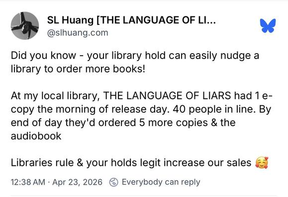 Screenshot of a Bluesky post

SL Huang [THE LANGUAGE OF LI...
@slhuang.com
Did you know - your library hold can easily nudge a library to order more books!
At my local library, THE LANGUAGE OF LIARS had 1 e-copy the morning of release day. 40 people in line. By end of day they'd ordered 5 more copies & the audiobook
Libraries rule & your holds legit increase our sales
12:38 AM • Apr 23, 2026 & Everybody can reply

https://bsky.app/profile/slhuang.com/post/3mk56w2mr5k2r