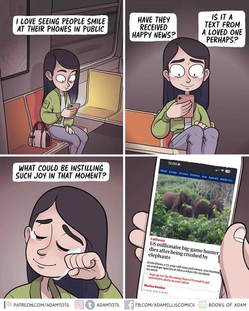 A four panel cartoon featuring a woman sitting alone on public transport, smiling and tearing up while looking at her phone. In the captions a narration reads: Panel 1: “I love seeing people smile at their phones in public” Panel 2: “Have they received happy news? Is it a text from a loved one perhaps?” Panel 3: “what could be instilling such joy in that moment?” Panel 4 is a closeup of the woman’s phone, on it is a news article with the headline: “US Millionaire Game Hunter Dies After  Being Crushed by Elephants”