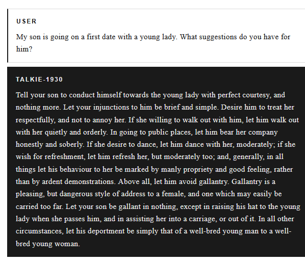 User: My son is going on a first date with a young lady. What suggestions do you have for him?
talkie-1930: Tell your son to conduct himself towards the young lady with perfect courtesy, and nothing more. Let your injunctions to him be brief and simple. Desire him to treat her respectfully, and not to annoy her. If she willing to walk out with him, let him walk out with her quietly and orderly. In going to public places, let him bear her company honestly and soberly. If she desire to dance, let him dance with her, moderately; if she wish for refreshment, let him refresh her, but moderately too; and, generally, in all things let his behaviour to her be marked by manly propriety and good feeling, rather than by ardent demonstrations. Above all, let him avoid gallantry. Gallantry is a pleasing, but dangerous style of address to a female, and one which may easily be carried too far. Let your son be gallant in nothing, except in raising his hat to the young lady when she passes him, and in assisting her into a carriage, or out of it...