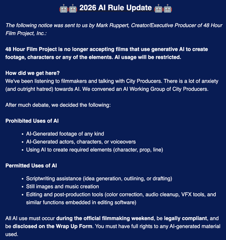 🤖🤖 2026 AI Rule Update 🤖🤖


The following notice was sent to us by Mark Ruppert, Creator/Executive Producer of 48 Hour Film Project, Inc.:



48 Hour Film Project is no longer accepting films that use generative AI to create footage, characters or any of the elements. AI usage will be restricted.





How did we get here?

We've been listening to filmmakers and talking with City Producers. There is a lot of anxiety (and outright hatred) towards AI. We convened an AI Working Group of City Produc…
