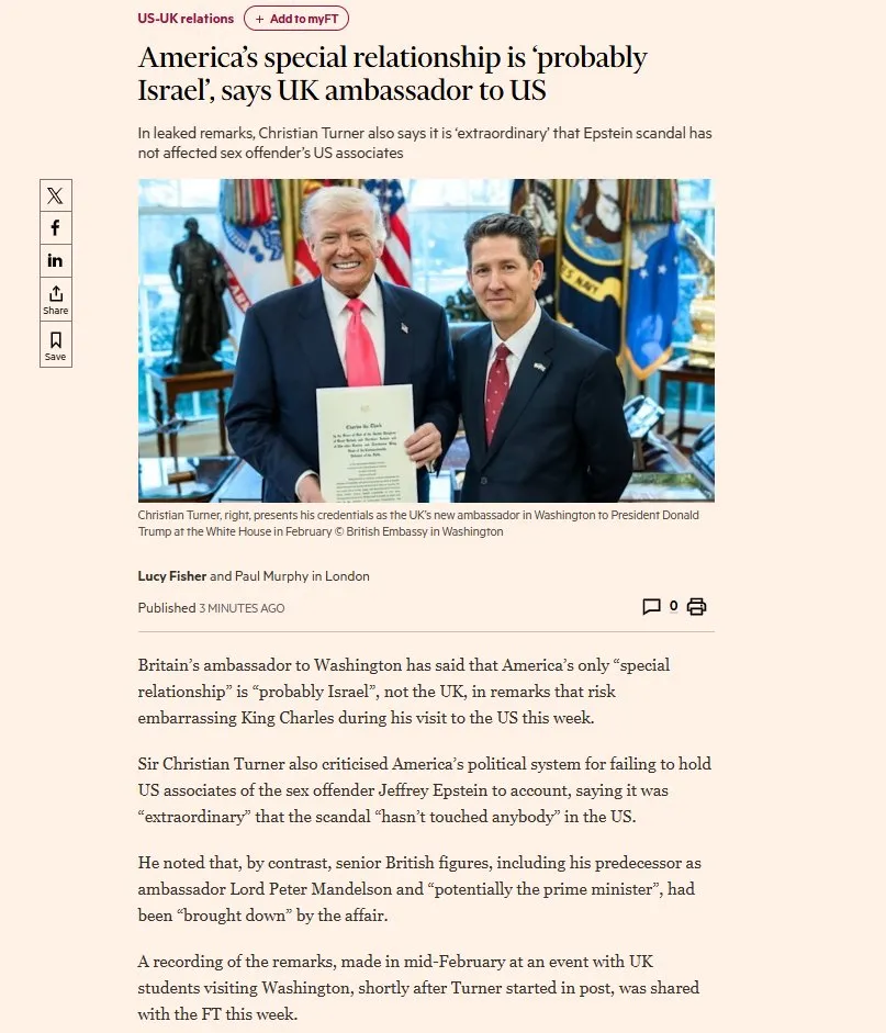 US-UK relations
America’s special relationship is ‘probably
Israel’, says UK ambassador to US
In leaked remarks, Christian Turner also says it is ‘extraordinary’ that Epstein scandal has not affected sex offender's US associates



Published 3 MINUTES AGO
Britain's ambassador to Washington has said that America’s only “special
relationship” is “probably Israel”, not the UK, in remarks that risk
embarrassing King Charles during his visit to the US this week.
Sir Christian Turner also criticised America’s political system for failing to hold
US associates of the sex offender Jeffrey Epstein to account, saying it was
“extraordinary” that the scandal “hasn't touched anybody” in the US.
He noted that, by contrast, senior British figures, including his predecessor as
ambassador Lord Peter Mandelson and “potentially the prime minister”, had
been “brought down” by the affair.
A recording of the remarks, made in mid-February at an event with UK
students visiting Washington, shortly after Turner started in post, was shared
with the FT this week.