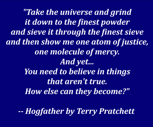 A quote from Terry Pratchett's book "Hogfather" in white letters against a dark blue background:
"Take the universe and grind it down to the finest powder and sieve it through the finest sieve and then show me one atom of justice, one molecule of mercy. And yet...
You need to believe in things that aren't true. How else can they become?"
-- Hogfather by Terry Pratchett 