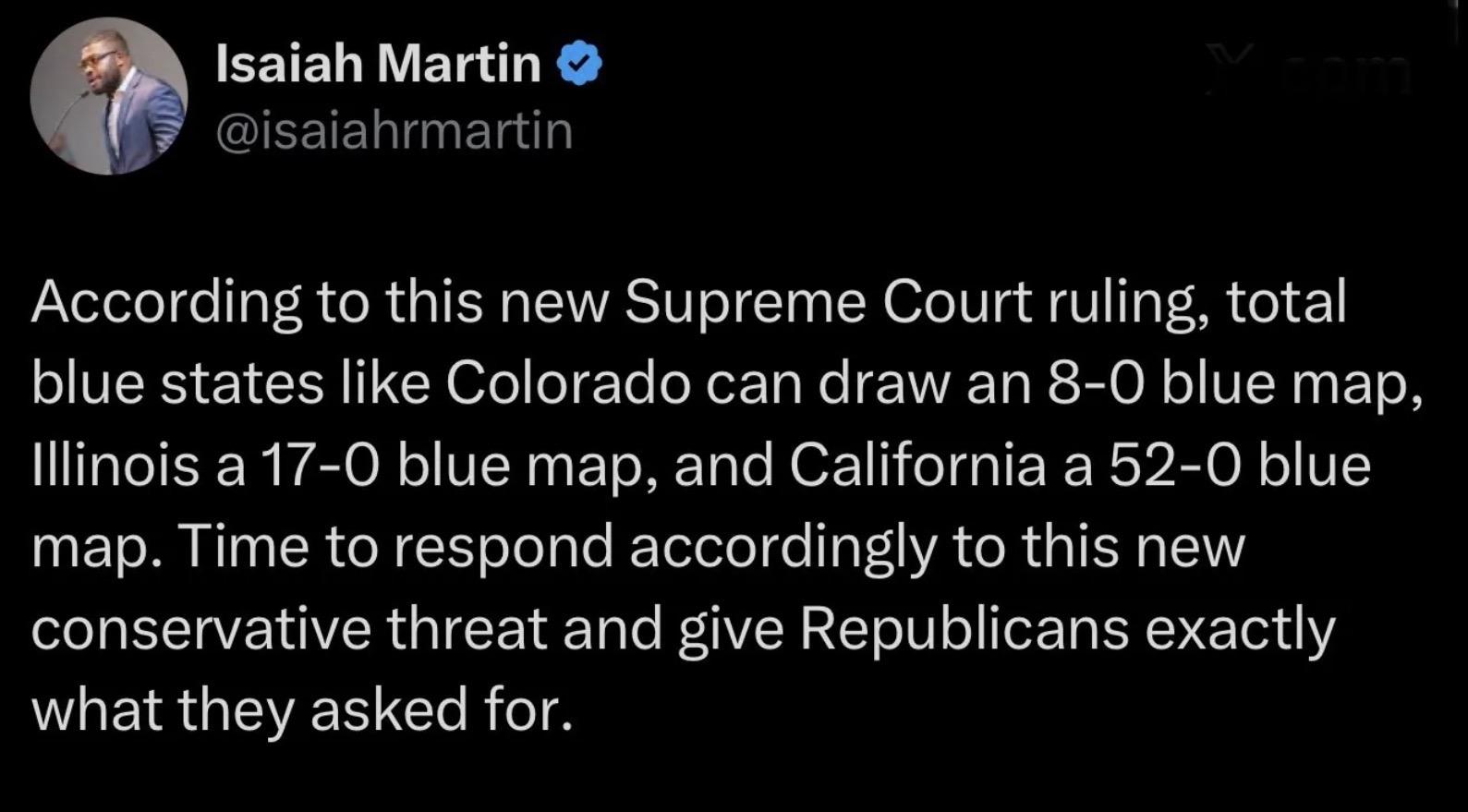 Screenshot from Twitter from a person named Isaiah Martin
@isaiahrmartin
According to this new Supreme Court ruling, total
blue states like Colorado can draw an 8-0 blue map,
Illinois a 17-0 blue map, and California a 52-0 blue
map. Time to respond accordingly to this new
conservative threat and give Republicans exactly
what they asked for.