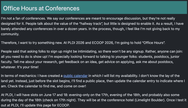 I want to try something new. At PLDI 2026 and ECOOP 2026, I'm going to hold “Office Hours”.

People said that asking folks to sign up might be intimidating, so there won't be any signup. Rather, anyone can join: all you need to do is show up! I'm especially looking forward to talking to younger folks: students, postdocs, junior faculty. Tell me about your research, get feedback on an idea, get advice on applying, ask me about postdocs, whatever. It's your time!

In terms of mechanics: I have cr…