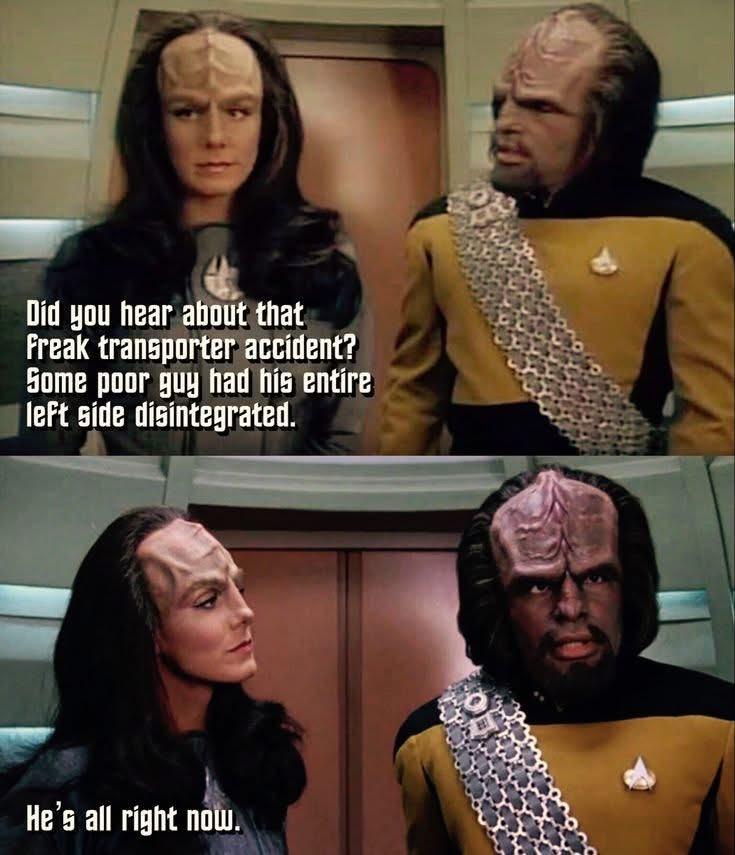 Keyla’r speaking to Worf in the turbo lift:
Did you hear about that
Freak transporter accident?
Some poor guy had his entire
left side disintegrated.
He's all right now.