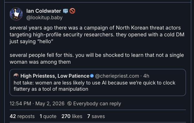 post from @cheriepriest.com: > hot take: women are less likely to use AI because we’re quick to clock flattery as a tool of manipulation quote reply from @lookitup.baby‬: > several years ago there was a campaign of North Korean threat actors targeting high-profile security researchers. they opened with a cold DM just saying “hello” > several people fell for this. you will be shocked to learn that not a single woman was among them