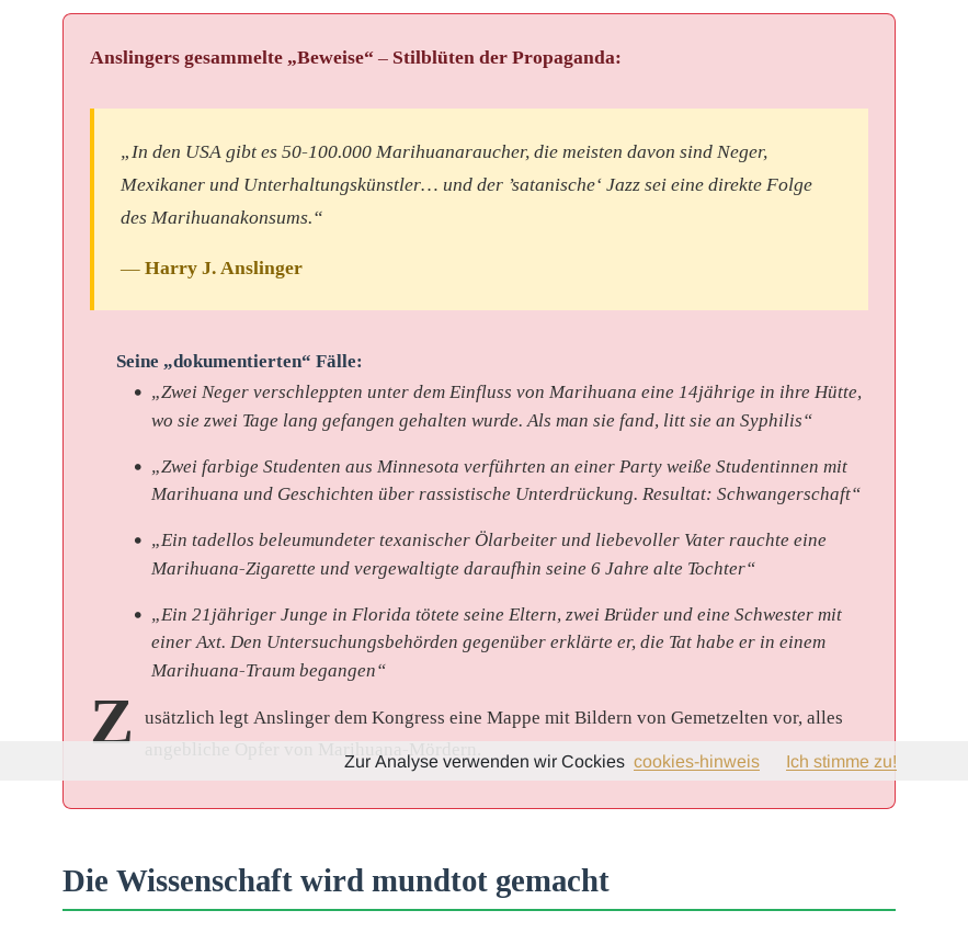 Anslingers gesammelte „Beweise“ – Stilblüten der Propaganda:
„In den USA gibt es 50-100.000 Marihuanaraucher, die meisten davon sind Neger, Mexikaner und Unterhaltungskünstler… und der ’satanische‘ Jazz sei eine direkte Folge des Marihuanakonsums.“
— Harry J. Anslinger
Seine „dokumentierten“ Fälle:

    „Zwei Neger verschleppten unter dem Einfluss von Marihuana eine 14jährige in ihre Hütte, wo sie zwei Tage lang gefangen gehalten wurde. Als man sie fand, litt sie an Syphilis“
    „Zwei farbige Studenten aus Minnesota verführten an einer Party weiße Studentinnen mit Marihuana und Geschichten über rassistische Unterdrückung. Resultat: Schwangerschaft“
    „Ein tadellos beleumundeter texanischer Ölarbeiter und liebevoller Vater rauchte eine Marihuana-Zigarette und vergewaltigte daraufhin seine 6 Jahre alte Tochter“
    „Ein 21jähriger Junge in Florida tötete seine Eltern, zwei Brüder und eine Schwester mit einer Axt. Den Untersuchungsbehörden gegenüber erklärte er, die Tat habe er in einem Marihuana-Traum begangen“

Zusätzlich legt Anslinger dem Kongress eine Mappe mit Bildern von Gemetzelten vor, alles angebliche Opfer von Marihuana-Mördern.


https://hanfkultur.com/hanf-in-der-geschichte/harry-jacob-anslinger/die-geschichte-des-harry-jacob-anslinger/