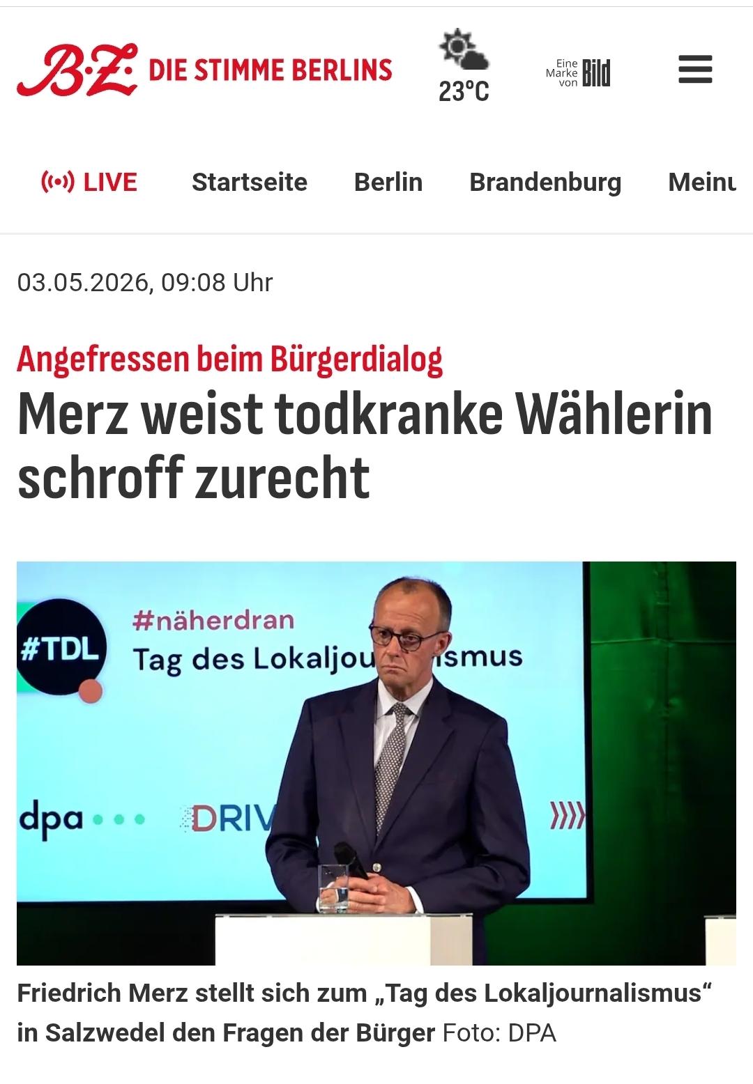 Q
BZ DIE STIMME BERLINS


03.05.2026, 09:08 Uhr
Angefressen beim Bürgerdialog
Merz weist todkranke Wählerin
schroff zurecht


Tag des Lokaljournalismus
Friedrich Merz stellt sich zum , Tag des Lokaljournalismus”
in Salzwedel den Fragen der Bürger Foto: DPA


BILD VON MERZ AM REDNERPULT
