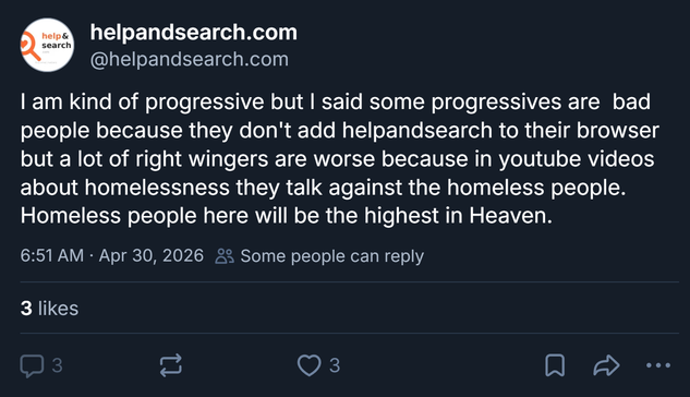 Bluesky post by @helpandsearch.com: I am kind of progressive but I said some progressives are  bad people because they don't add helpandsearch to their browser but a lot of right wingers are worse because in youtube videos about homelessness they talk against the homeless people. Homeless people here will be the highest in Heaven.