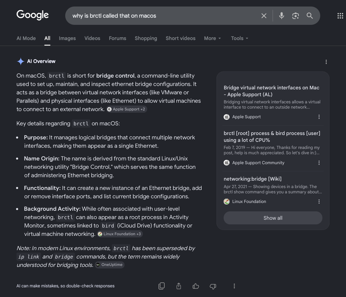 Google AI Overview               On macOS, brctl is short for bridge control, a command-line utility used to set up, maintain, and inspect ethernet bridge configurations. It acts as a bridge between virtual network interfaces (like VMware or Parallels) and physical interfaces (like Ethernet) to allow virtual machines to connect to an external network.Key details regarding brctl on macOS:Purpose: It manages logical bridges that connect multiple network interfaces, making them appear as a single Ethernet.Name Origin: The name is derived from the standard Linux/Unix networking utility "Bridge Control," which serves the same function of administering Ethernet bridging.Functionality: It can create a new instance of an Ethernet bridge, add or remove interface ports, and list current bridge configurations.Background Activity: While often associated with user-level networking, brctl can also appear as a root process in Activity Monitor, sometimes linked to bird (iCloud Drive) functionality or virtual machine networking.Note: In modern Linux environments, brctl has been superseded by ip link and bridge commands, but the term remains widely understood for bridging tools.