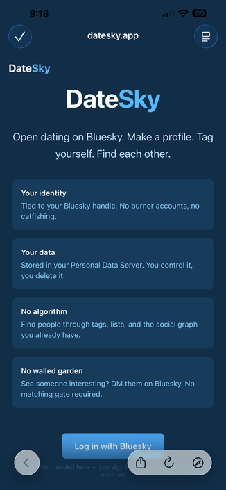 Screenshot of mobile Web page
“DATESKY

Open dating on Bluesky. Make a profile. Tag yourself. Find each other.

Your identity
Tied to your Bluesky handle. No burner accounts, no catfishing.

Your data
Stored in your Personal Data Server. You control it, you delete it.

No algorithm
Find people through tags, lists, and the social graph you already have.

No walled garden
See someone interesting? DM them on Bluesky. No matching gate required.

Log in with Bluesky