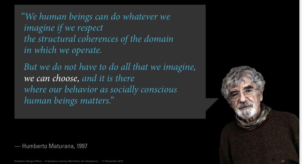“We human beings can do whatever we imagine if we respect the structural coherences of the domain in which we operate. But we do not have to do all that we imagine, we can choose, and it is there where our behavior as socially conscious human beings matters.” — Humberto Maturana, 1997 