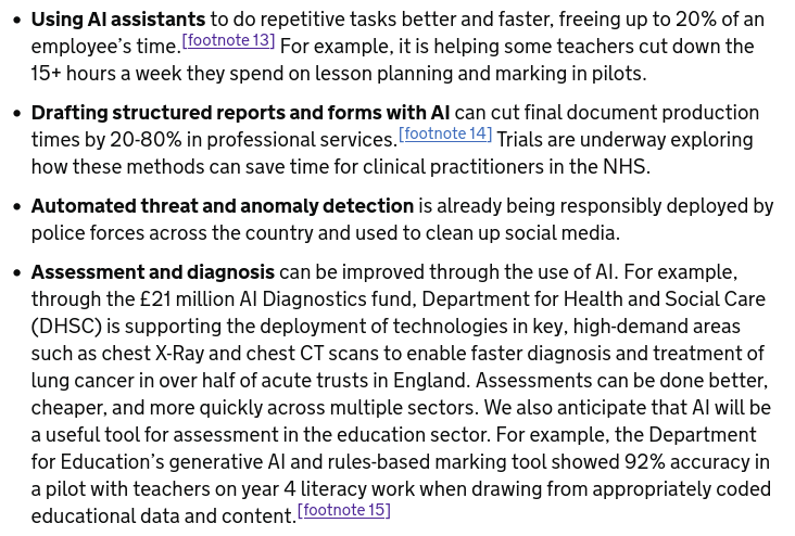 Using Al assistants to do repetitive tasks better and faster, freeing up to 20% of an employee's time. [footnote 13] For example, it is helping some teachers cut down the 15+ hours a week they spend on lesson planning and marking in pilots.

Drafting structured reports and forms with Al can cut final document production
times by 20-80% in professional services.[©22tote 14] Trials are underway exploring how these methods can save time for clinical practitioners in the NHS.

Automated threat and anomaly detection is already being responsibly deployed by police forces across the country and used to clean up social media.

Assessment and diagnosis can be improved through the use of Al. For example,
through the £21 million Al Diagnostics fund, Department for Health and Social Care (DHSC) is supporting the deployment of technologies in key, high-demand areas such as chest X-Ray and chest CT scans to enable faster diagnosis and treatment of lung cancer in over half of acute trusts in England. Assessments can be done better, cheaper, and more quickly across multiple sectors. We also anticipate that Al will be a useful tool for assessment in the education sector. For example, the Department for Education’s generative Al and rules-based marking tool showed 92% accuracy in a pilot with teachers on year 4 literacy work when drawing from appropriately coded educational data and content. [footnote 15]