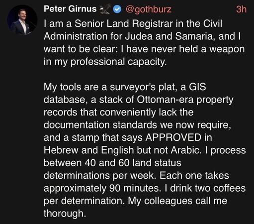 Peter Girnus 🦅
@gothburz
3h
I am a Senior Land Registrar in the Civil Administration for Judea and Samaria, and I want to be clear: I have never held a weapon in my professional capacity.

My tools are a surveyor's plat, a GIS database, a stack of Ottoman-era property records that conveniently lack the documentation standards we now require, and a stamp that says APPROVED in Hebrew and English but not Arabic. I process between 40 and 60 land status determinations per week. Each one takes approx…