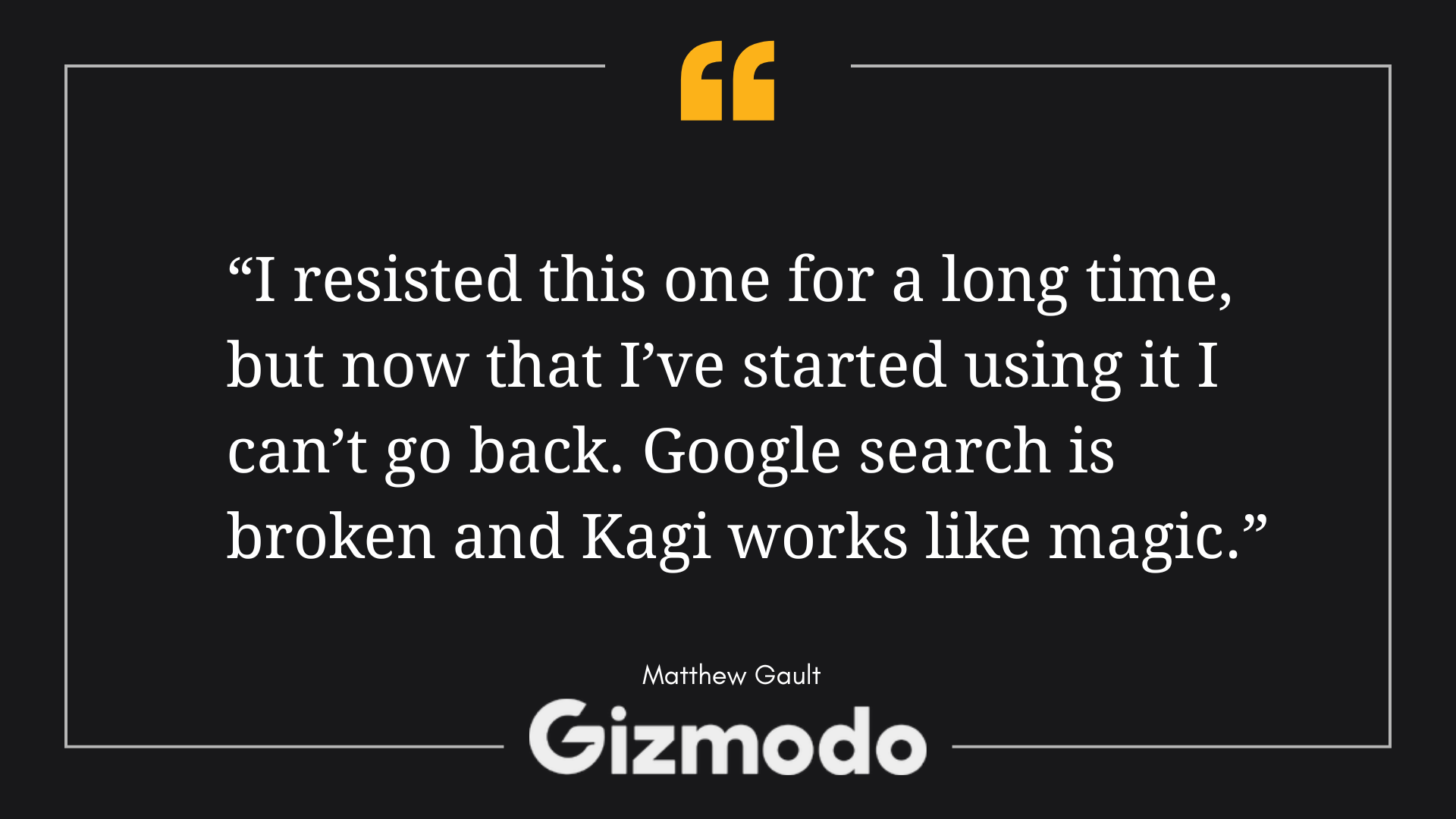 Gizmodo quote by Matthew Gault: "I resisted this one for a long time, but now that I've started using it I can't go back. Google search is broken and Kagi works like magic."