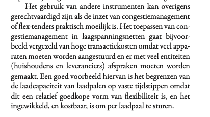 Het gebruik van andere instrumenten kan overigens
gerechtvaardigd zijn als de inzet van congestiemanagement
of flex-tenders praktisch moeilijk is. Het toepassen van con-
gestiemanagement in laagspanningsnetten gaat bijvoor-
beeld vergezeld van hoge transactiekosten omdat veel appa-
raten moeten worden aangestuurd en er met veel entiteiten
(huishoudens en leveranciers) afspraken moeten worden
gemaakt. Een goed voorbeeld hiervan is het begrenzen van
de laadcapaciteit van laadpalen op vaste tijdst…