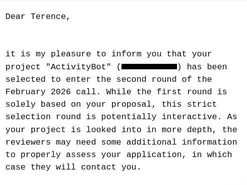 Screenshot of an email. Dear Terence, it is my pleasure to inform you that your project "ActivityBot" has been selected to enter the second round of the February 2026 call. While the first round is solely based on your proposal, this strict selection round is potentially interactive. As your project is looked into in more depth, the reviewers may need some additional information to properly assess your application, in which case they will contact you.