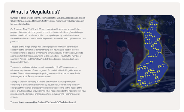 What is Megalataus?

Synergi, in collaboration with the Finnish Electric Vehicle Association and Tesla Club Finland, organized Finland’s first live event featuring a virtual power plant for electric vehicles.

On Thursday, May 7, 2026, at 6:00 p.m., electric vehicle drivers across Finland plugged their cars into chargers at home simultaneously. Synergi’s mobile app orchestrated their cars into a unified, managed capacity, and a live stream showed in real time how the available power increased k…