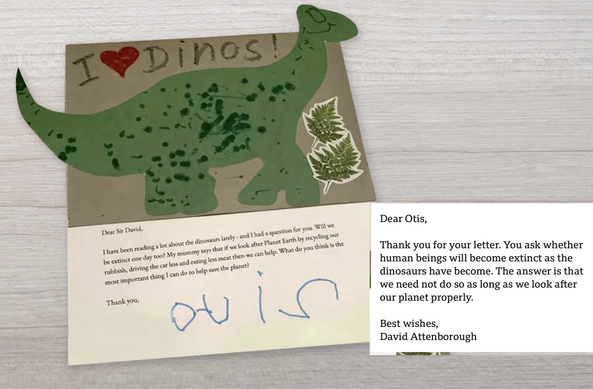 Dear Otis,
Thank you for your letter. You ask whether human beings will become extinct as the dinosaurs have become. The answer is that we need not do so as long as we look after our planet properly.
Best wishes,
David Attenborough