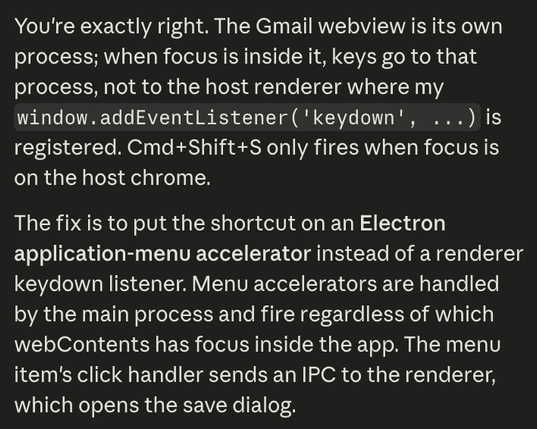 You're exactly right. The Gmail webview is its own process; when focus is inside it, keys go to that process, not to the host renderer where my window.addEventListener('keydown', ...) is registered. Cmd+Shift+S only fires when focus is on the host chrome.

The fix is to put the shortcut on an Electron application-menu accelerator instead of a renderer keydown listener. Menu accelerators are handled by the main process and fire regardless of which webContents has focus inside the app. The menu i…