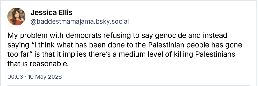 Screenshot
Jessica Ellis  @baddestmamajama.bsky.social

My problem with democrats refusing to say genocide and instead
saying "I think what has been done to the Palestinian people has gone
too far” is that it implies there's a medium level of killing Palestinians
that is reasonable.

00:03 - 10 May 2026
