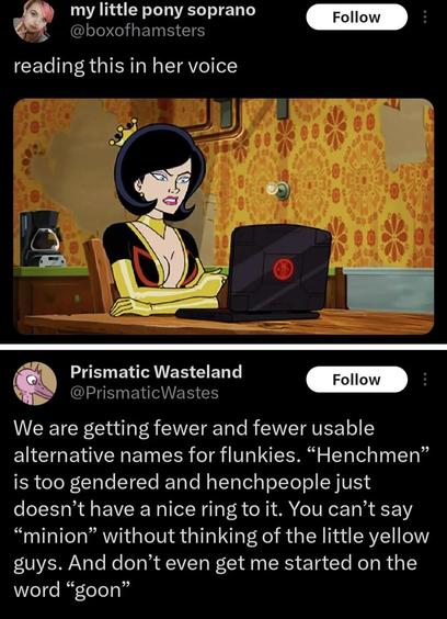 Picture of a (I’m assuming) quotetweet:

my little pony soprano @boxofhamsters
reading this in her voice
(picture of “Dr Girlfriend” from Venture Bros (a light skinned femme presenting person, with dark hair in a short bob, wearing a tiny hat sized gold crown and a black and gold bodysuit with a butterfly on the sternum) sitting at a computer
Underneath is the quoted post:

Prismatic Wasteland

@PrismaticWastes
We are getting fewer and fewer usable alternative names for flunkies. "Henchmen" is …