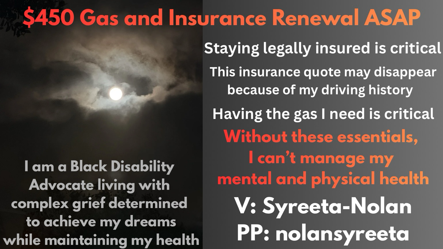 A two-panel mutual aid graphic with a dark, emotionally heavy aesthetic. * Top banner (across full width): Large gradient red-to-orange text reads: “$450 Gas and Insurance Renewal ASAP” * Left panel: A moody nighttime sky image with the moon glowing through thick clouds. Overlaid in large white text: “I am a Black Disability Advocate living with complex grief determined to achieve my dreams while maintaining my health” * Right panel: Dark gray background with centered white and orange text: * “Staying legally insured is critical” * “This insurance quote may disappear because of my driving history” * “Having the gas I need is critical” * In larger orange/red emphasis text: “Without these essentials, I can’t manage my mental and physical health” * Payment handles in large white text: “V: Syreeta-Nolan” “PP: nolansyreeta”