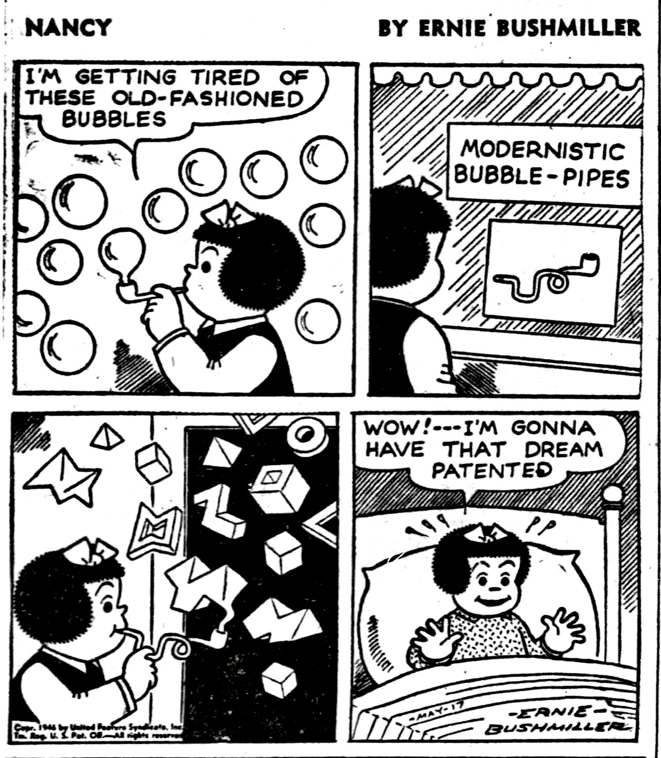 NANCY IS BLOWING BUBBLES   NANCY: I'M GETTING TIRED OF THESE OLD-FASHIONED BUBBLES  P2- NANCY IS DOWNTOWN ABD SEES A NEW BUBBLE PIPE IN A STORE WINDOW   SIGN IN STORE WINDOW  MODERNISTIC BUBBLE - PIPES  P3- NANCY IS BLOWING BUBBLES THAT ARE SQUARE AND OTHER UNUSUAL SHAPES AND SIZES   P4- NANCY SUDDENLY WAKES UP IN HER BED  NANCY: WOW!.. I'M GONNA HAVE THAT DREAM PATENTED