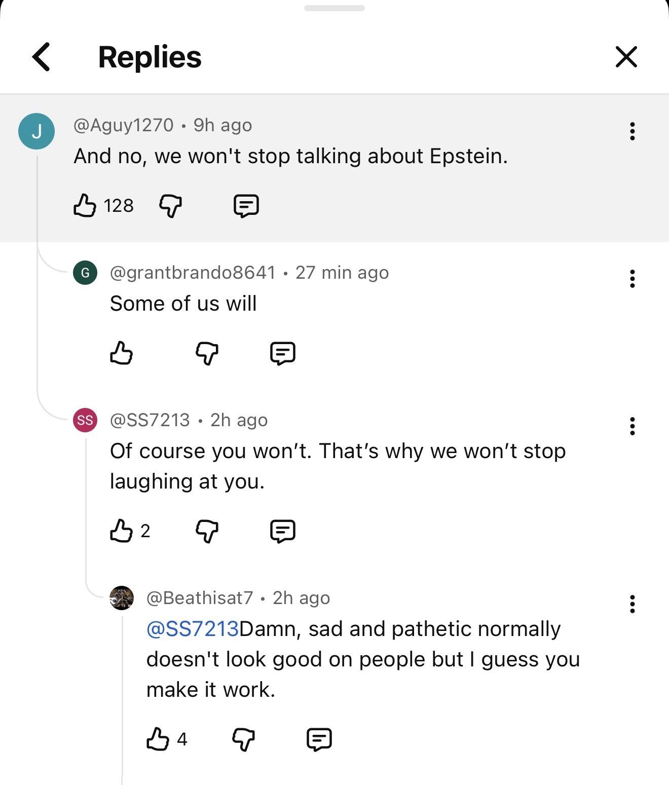 @Aguy1270 • 9h ago And no, we won't stop talking about Epstein. -- @grantbrand08641 • 27 min ago Some of us will -- @SS7213 • 2h ago Of course you won't. That's why we won't stop laughing at you. -- @Beathisat7 • 2h ago @SS7213Damn, sad and pathetic normally doesn't look good on people but I guess you make it work.