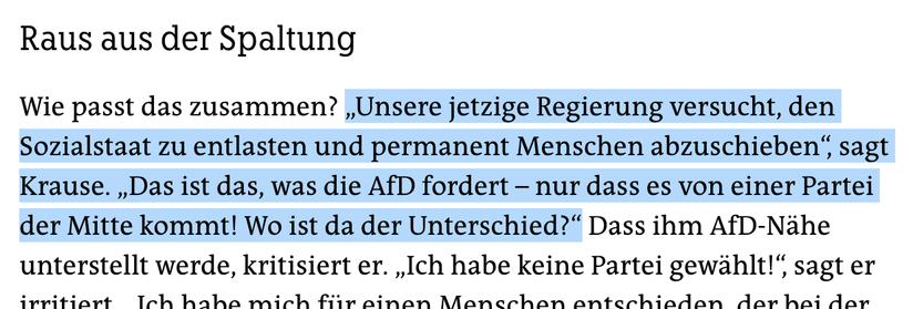 Ausschnitt aus dem Artikel, farbig von mir unterlegt die Worte bis Was ist der Unterschied.

„Unsere jetzige Regierung versucht, den Sozialstaat zu entlasten und permanent Menschen abzuschieben“, sagt Krause. „Das ist das, was die AfD fordert – nur dass es von einer Partei der Mitte kommt! Wo ist da der Unterschied?“ Dass ihm AfD-Nähe unterstellt werde, kritisiert er. „Ich habe keine Partei gewählt!“, sagt er irritiert. „Ich habe mich für einen Menschen entschieden, der bei der AfD ist.“