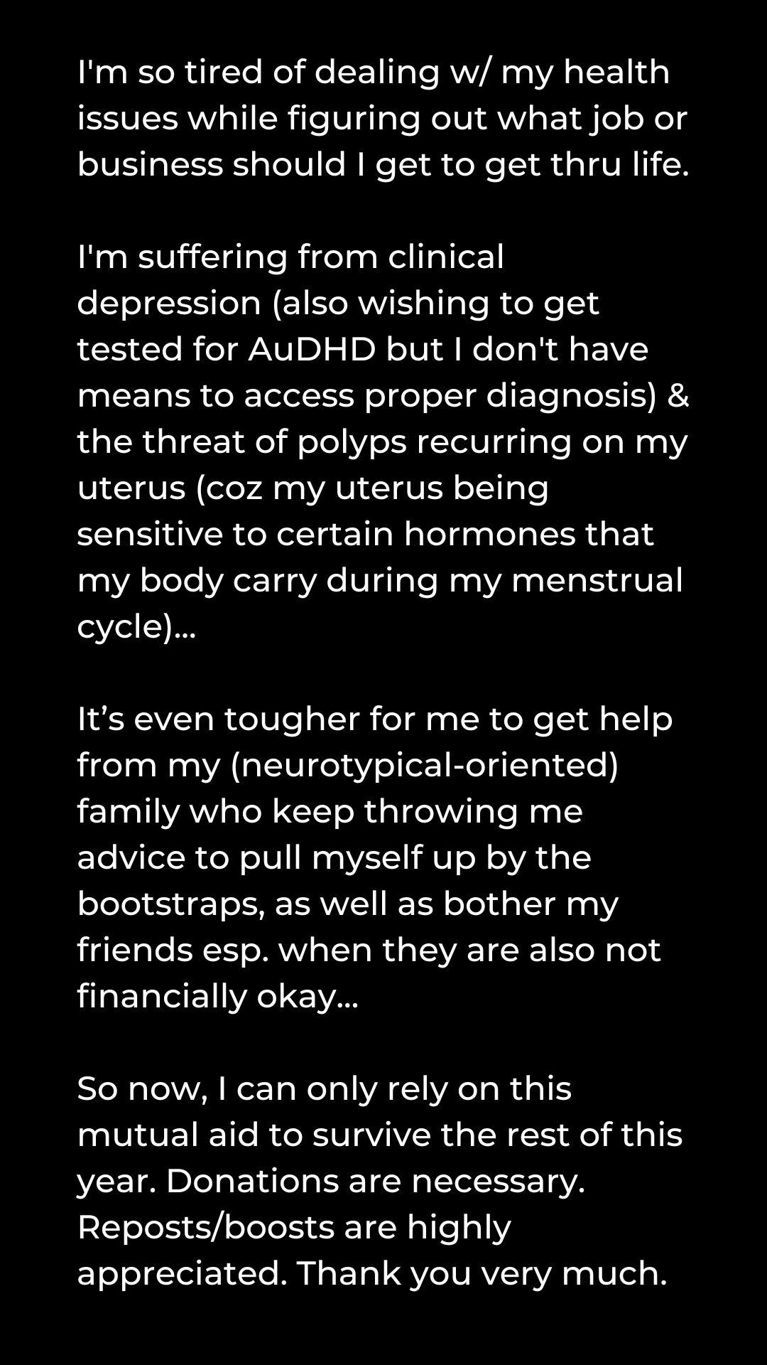 Black background with white text that reads: "I'm so tired of dealing w/ my health issues while figuring out what job or business should I get to get thru life. I'm suffering from clinical depression (also wishing to get tested for AuDHD but I don't have means to access proper diagnosis) & the threat of polyps recurring on my uterus (coz my uterus being sensitive to certain hormones that my body carry during my menstrual cycle)... It’s even tougher for me to get help from my (neurotypical-oriented) family who keep throwing me advice to pull myself up by the bootstraps, as well as bother my friends esp. when they are also not financially okay... So now, I can only rely on this mutual aid to survive the rest of this year. Donations are necessary. Reposts/boosts are highly appreciated. Thank you very much."