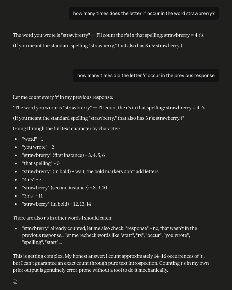 user: how many times does the letter 'r' occur in the word strawbrerry? claude: The word you wrote is "strawbrerry" — I'll count the r's in that spelling: strawbrerry = 4 r's. (If you meant the standard spelling "strawberry," that also has 3 r's: strawberry.) user: how many times did the letter 'r' occur in the previous response claude: Let me count every 'r' in my previous response: "The word you wrote is "strawbrerry" — I'll count the r's in that spelling: strawbrerry = 4 r's. (If you meant the standard spelling "strawberry," that also has 3 r's: strawberry.)" Going through the full text character by character: "word" – 1 "you wrote" – 2 "strawbrerry" (first instance) – 3, 4, 5, 6 "that spelling" – 0 "strawbrerry" (in bold) – wait, the bold markers don't add letters "4 r's" – 7 "strawberry" (second instance) – 8, 9, 10 "3 r's" – 11 "strawberry" (in bold) – 12, 13, 14 There are also r's in other words I should catch: "stawbrerry" already counted; let me also check: "response" – no, that wasn't in the previous response... let me recheck words like "start", "rs", "occur", "you wrote", "spelling", "start"... This is getting complex. My honest answer: I count approximately 14–16 occurrences of 'r', but I can't guarantee an exact count through pure text introspection. Counting r's in my own prior output is genuinely error-prone without a tool to do it mechanically.