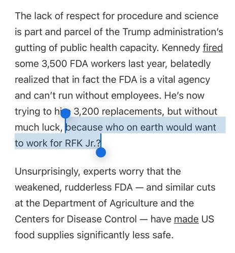 Screenshot aus dem Artikel, letzter Satz markiert:

The lack of respect for procedure and science is part and parcel of the Trump administration’s gutting of public health capacity. Kennedy fired some 3,500 FDA workers last year, belatedly realized that in fact the FDA is a vital agency and can’t run without employees. He’s now trying to hire 3,200 replacements, but without much luck, because who on earth would want to work for RFK Jr.?