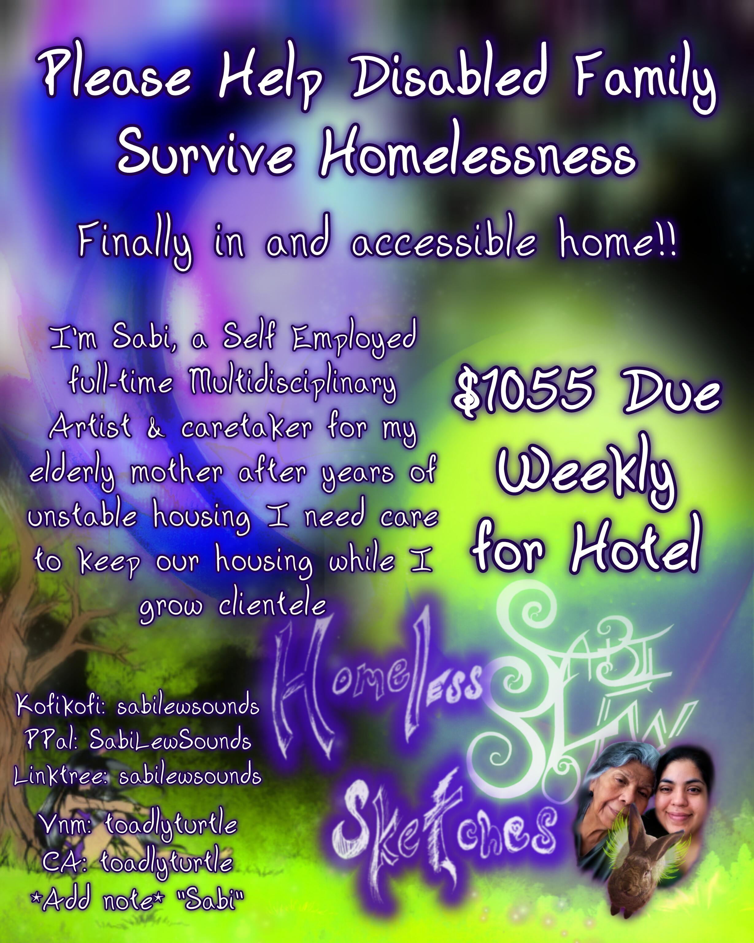 Please Help Disabled Family Survive Homelessness Finally in and accessible home!! I'm Sabi, a Self Employed full-time Multidisciplinary Artist & caretaker for my elderly mother after years of unstable housing I need care to keep our housing while I grow clientele $1055 Due Weekly for Hotel Kofi: sabilewsounds PPal: SabiLewSounds Linktree: sabilewsounds Vnm: toadlyturtle CA: toadlyturtle *Add note* "Sabi"